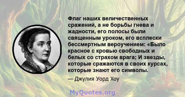 Флаг наших величественных сражений, а не борьбы гнева и жадности, его полосы были священным уроком, его всплески бессмертным вероучением: «Было красное с кровью свободных и белых со страхом врага; И звезды, которые