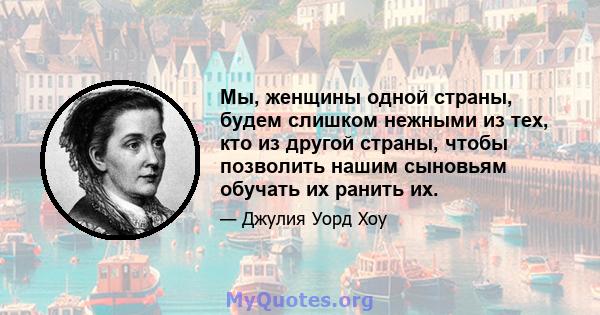 Мы, женщины одной страны, будем слишком нежными из тех, кто из другой страны, чтобы позволить нашим сыновьям обучать их ранить их.