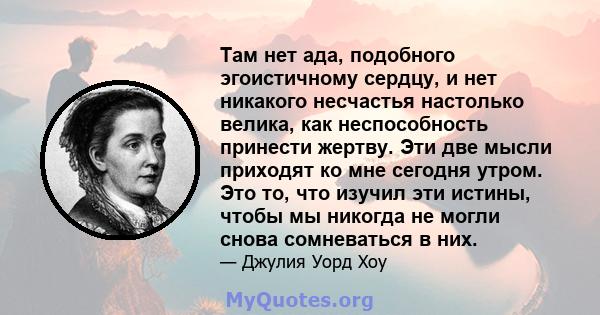 Там нет ада, подобного эгоистичному сердцу, и нет никакого несчастья настолько велика, как неспособность принести жертву. Эти две мысли приходят ко мне сегодня утром. Это то, что изучил эти истины, чтобы мы никогда не