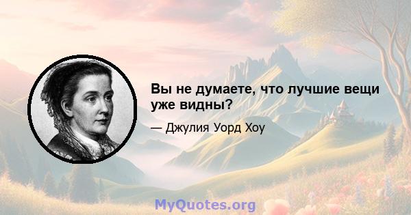 Вы не думаете, что лучшие вещи уже видны?