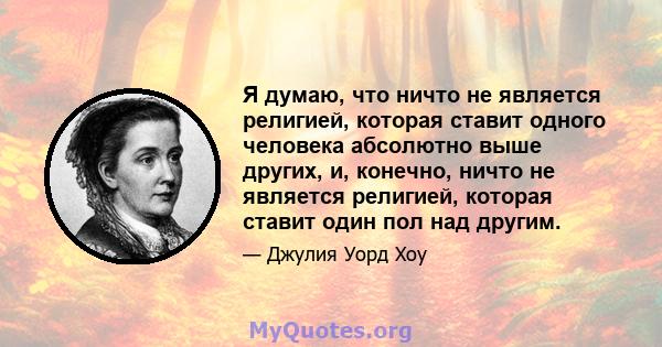 Я думаю, что ничто не является религией, которая ставит одного человека абсолютно выше других, и, конечно, ничто не является религией, которая ставит один пол над другим.