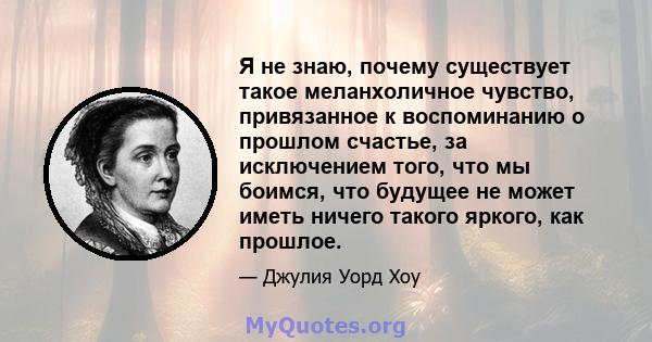 Я не знаю, почему существует такое меланхоличное чувство, привязанное к воспоминанию о прошлом счастье, за исключением того, что мы боимся, что будущее не может иметь ничего такого яркого, как прошлое.