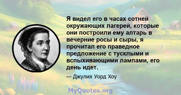 Я видел его в часах сотней окружающих лагерей, которые они построили ему алтарь в вечерние росы и сыры, я прочитал его праведное предложение с тусклыми и вспыхивающими лампами, его день идет.