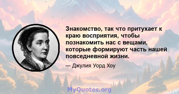 Знакомство, так что притухает к краю восприятия, чтобы познакомить нас с вещами, которые формируют часть нашей повседневной жизни.