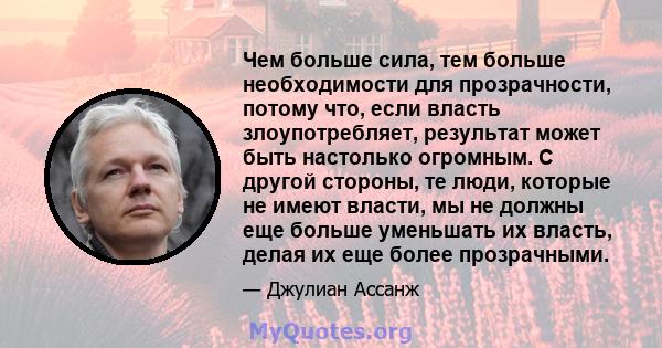 Чем больше сила, тем больше необходимости для прозрачности, потому что, если власть злоупотребляет, результат может быть настолько огромным. С другой стороны, те люди, которые не имеют власти, мы не должны еще больше