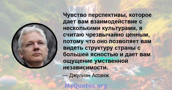 Чувство перспективы, которое дает вам взаимодействие с несколькими культурами, я считаю чрезвычайно ценным, потому что оно позволяет вам видеть структуру страны с большей ясностью и дает вам ощущение умственной