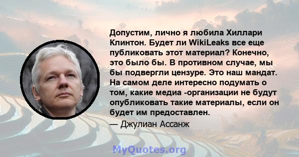 Допустим, лично я любила Хиллари Клинтон. Будет ли WikiLeaks все еще публиковать этот материал? Конечно, это было бы. В противном случае, мы бы подвергли цензуре. Это наш мандат. На самом деле интересно подумать о том,