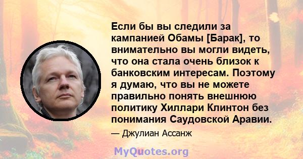 Если бы вы следили за кампанией Обамы [Барак], то внимательно вы могли видеть, что она стала очень близок к банковским интересам. Поэтому я думаю, что вы не можете правильно понять внешнюю политику Хиллари Клинтон без