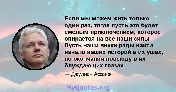 Если мы можем жить только один раз, тогда пусть это будет смелым приключением, которое опирается на все наши силы. Пусть наши внуки рады найти начало наших историй в их ушах, но окончания повсюду в их блуждающих глазах.