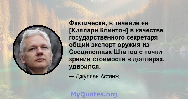 Фактически, в течение ее [Хиллари Клинтон] в качестве государственного секретаря общий экспорт оружия из Соединенных Штатов с точки зрения стоимости в долларах, удвоился.