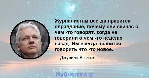 Журналистам всегда нравится оправдание, почему они сейчас о чем -то говорят, когда не говорили о чем -то неделю назад. Им всегда нравится говорить что -то новое.