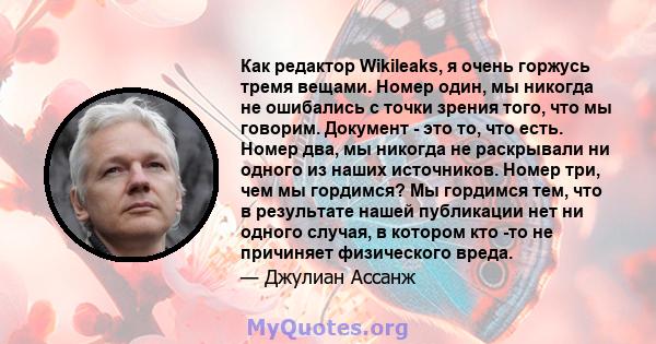 Как редактор Wikileaks, я очень горжусь тремя вещами. Номер один, мы никогда не ошибались с точки зрения того, что мы говорим. Документ - это то, что есть. Номер два, мы никогда не раскрывали ни одного из наших