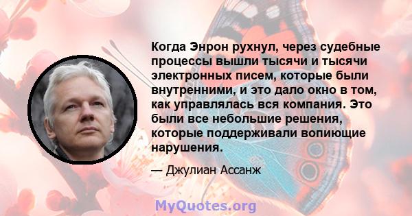 Когда Энрон рухнул, через судебные процессы вышли тысячи и тысячи электронных писем, которые были внутренними, и это дало окно в том, как управлялась вся компания. Это были все небольшие решения, которые поддерживали