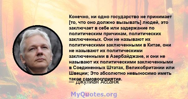 Конечно, ни одно государство не принимает [то, что оно должно вызывать] людей, это заключает в себе или задержание по политическим причинам, политических заключенных. Они не называют их политическими заключенными в