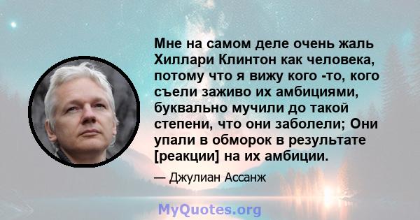 Мне на самом деле очень жаль Хиллари Клинтон как человека, потому что я вижу кого -то, кого съели заживо их амбициями, буквально мучили до такой степени, что они заболели; Они упали в обморок в результате [реакции] на