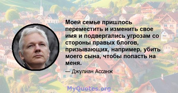 Моей семье пришлось переместить и изменить свое имя и подвергались угрозам со стороны правых блогов, призывающих, например, убить моего сына, чтобы попасть на меня.