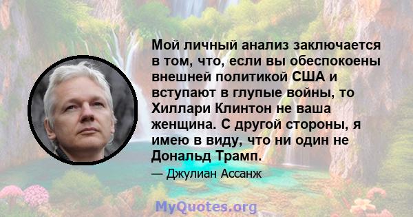 Мой личный анализ заключается в том, что, если вы обеспокоены внешней политикой США и вступают в глупые войны, то Хиллари Клинтон не ваша женщина. С другой стороны, я имею в виду, что ни один не Дональд Трамп.