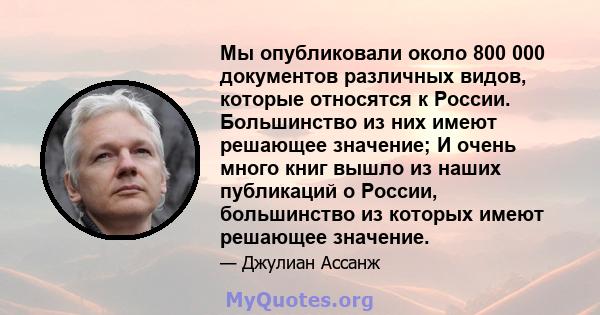 Мы опубликовали около 800 000 документов различных видов, которые относятся к России. Большинство из них имеют решающее значение; И очень много книг вышло из наших публикаций о России, большинство из которых имеют