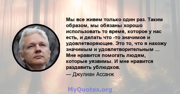 Мы все живем только один раз. Таким образом, мы обязаны хорошо использовать то время, которое у нас есть, и делать что -то значимое и удовлетворяющее. Это то, что я нахожу значимым и удовлетворительным ... Мне нравится