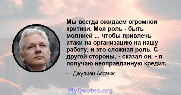 Мы всегда ожидаем огромной критики. Моя роль - быть молнией ... чтобы привлечь атаки на организацию на нашу работу, и это сложная роль. С другой стороны, - сказал он, - я получаю неоправданную кредит.