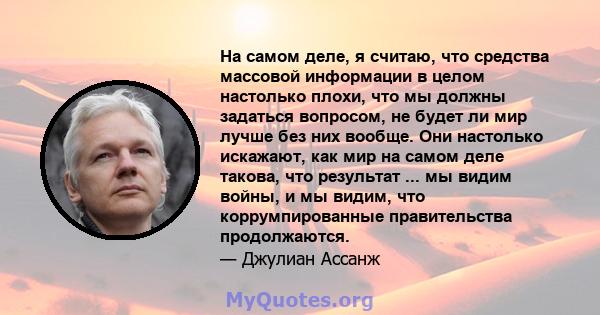 На самом деле, я считаю, что средства массовой информации в целом настолько плохи, что мы должны задаться вопросом, не будет ли мир лучше без них вообще. Они настолько искажают, как мир на самом деле такова, что