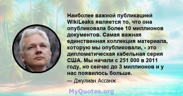 Наиболее важной публикацией WikiLeaks является то, что она опубликовала более 10 миллионов документов. Самая важная единственная коллекция материала, которую мы опубликовали, - это дипломатическая кабельная серия США.