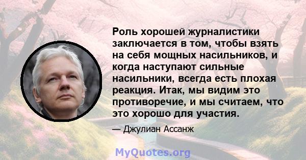 Роль хорошей журналистики заключается в том, чтобы взять на себя мощных насильников, и когда наступают сильные насильники, всегда есть плохая реакция. Итак, мы видим это противоречие, и мы считаем, что это хорошо для