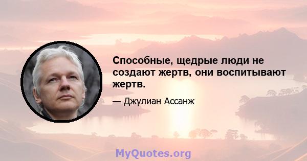 Способные, щедрые люди не создают жертв, они воспитывают жертв.