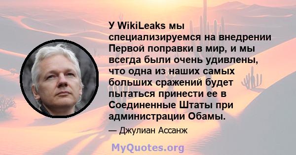 У WikiLeaks мы специализируемся на внедрении Первой поправки в мир, и мы всегда были очень удивлены, что одна из наших самых больших сражений будет пытаться принести ее в Соединенные Штаты при администрации Обамы.