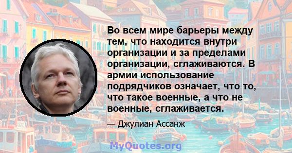 Во всем мире барьеры между тем, что находится внутри организации и за пределами организации, сглаживаются. В армии использование подрядчиков означает, что то, что такое военные, а что не военные, сглаживается.