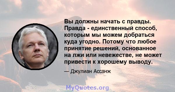 Вы должны начать с правды. Правда - единственный способ, которым мы можем добраться куда угодно. Потому что любое принятие решений, основанное на лжи или невежестве, не может привести к хорошему выводу.