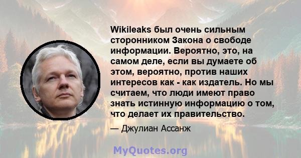 Wikileaks был очень сильным сторонником Закона о свободе информации. Вероятно, это, на самом деле, если вы думаете об этом, вероятно, против наших интересов как - как издатель. Но мы считаем, что люди имеют право знать