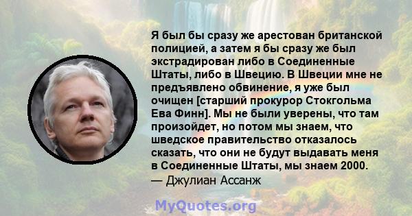 Я был бы сразу же арестован британской полицией, а затем я бы сразу же был экстрадирован либо в Соединенные Штаты, либо в Швецию. В Швеции мне не предъявлено обвинение, я уже был очищен [старший прокурор Стокгольма Ева