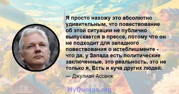 Я просто нахожу это абсолютно удивительным, что повествование об этой ситуации не публично выпускается в прессе, потому что он не подходит для западного повествования о истеблишменте - что да, у Запада есть политические 