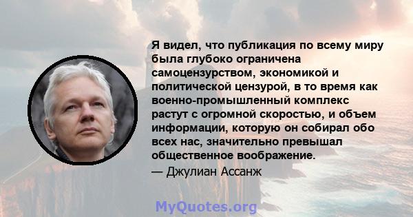 Я видел, что публикация по всему миру была глубоко ограничена самоцензурством, экономикой и политической цензурой, в то время как военно-промышленный комплекс растут с огромной скоростью, и объем информации, которую он