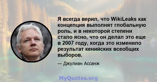 Я всегда верил, что WikiLeaks как концепция выполнят глобальную роль, и в некоторой степени стало ясно, что он делал это еще в 2007 году, когда это изменило результат кенийских всеобщих выборов.