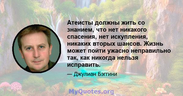 Атеисты должны жить со знанием, что нет никакого спасения, нет искупления, никаких вторых шансов. Жизнь может пойти ужасно неправильно так, как никогда нельзя исправить.