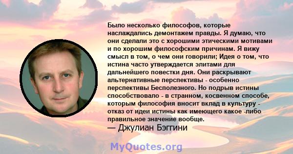 Было несколько философов, которые наслаждались демонтажем правды. Я думаю, что они сделали это с хорошими этическими мотивами и по хорошим философским причинам. Я вижу смысл в том, о чем они говорили; Идея о том, что