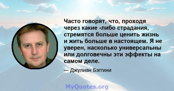 Часто говорят, что, проходя через какие -либо страдания, стремятся больше ценить жизнь и жить больше в настоящем. Я не уверен, насколько универсальны или долговечны эти эффекты на самом деле.