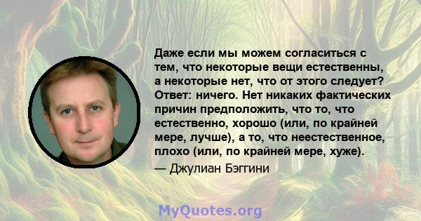 Даже если мы можем согласиться с тем, что некоторые вещи естественны, а некоторые нет, что от этого следует? Ответ: ничего. Нет никаких фактических причин предположить, что то, что естественно, хорошо (или, по крайней