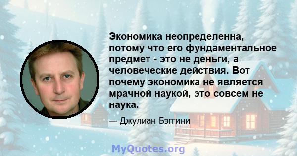 Экономика неопределенна, потому что его фундаментальное предмет - это не деньги, а человеческие действия. Вот почему экономика не является мрачной наукой, это совсем не наука.