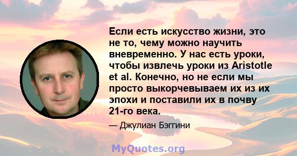 Если есть искусство жизни, это не то, чему можно научить вневременно. У нас есть уроки, чтобы извлечь уроки из Aristotle et al. Конечно, но не если мы просто выкорчевываем их из их эпохи и поставили их в почву 21-го