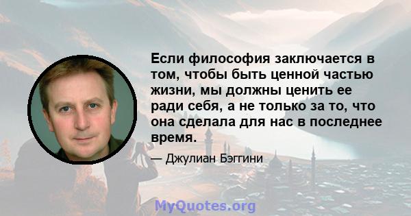 Если философия заключается в том, чтобы быть ценной частью жизни, мы должны ценить ее ради себя, а не только за то, что она сделала для нас в последнее время.