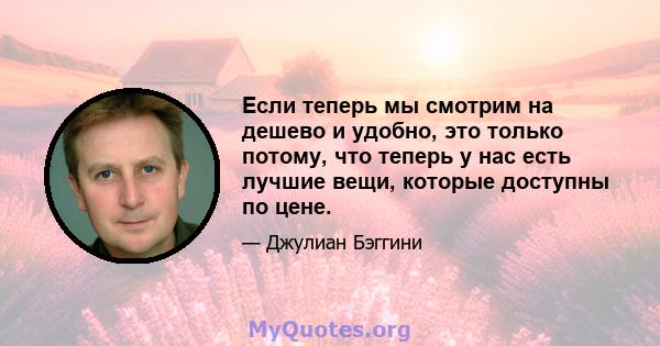 Если теперь мы смотрим на дешево и удобно, это только потому, что теперь у нас есть лучшие вещи, которые доступны по цене.