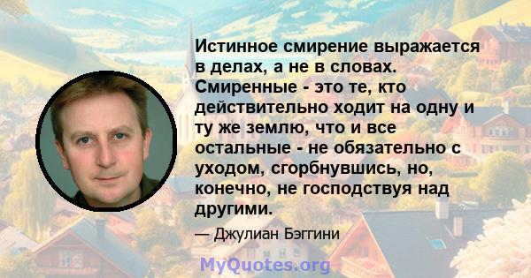 Истинное смирение выражается в делах, а не в словах. Смиренные - это те, кто действительно ходит на одну и ту же землю, что и все остальные - не обязательно с уходом, сгорбнувшись, но, конечно, не господствуя над