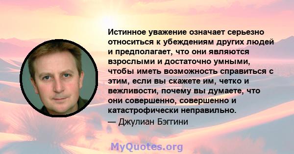 Истинное уважение означает серьезно относиться к убеждениям других людей и предполагает, что они являются взрослыми и достаточно умными, чтобы иметь возможность справиться с этим, если вы скажете им, четко и вежливости, 