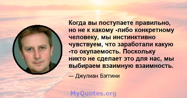 Когда вы поступаете правильно, но не к какому -либо конкретному человеку, мы инстинктивно чувствуем, что заработали какую -то окупаемость. Поскольку никто не сделает это для нас, мы выбираем взаимную взаимность.