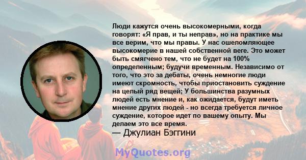 Люди кажутся очень высокомерными, когда говорят: «Я прав, и ты неправ», но на практике мы все верим, что мы правы. У нас ошеломляющее высокомерие в нашей собственной веге. Это может быть смягчено тем, что не будет на