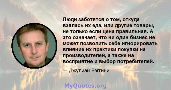 Люди заботятся о том, откуда взялась их еда, или другие товары, не только если цена правильная. А это означает, что ни один бизнес не может позволить себе игнорировать влияние их практики покупки на производителей, а