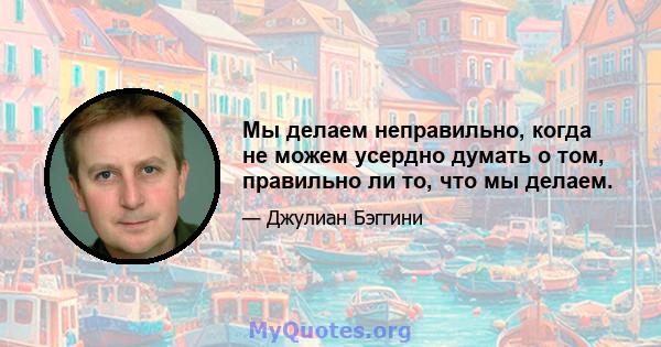 Мы делаем неправильно, когда не можем усердно думать о том, правильно ли то, что мы делаем.